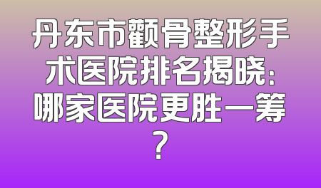 丹东市颧骨整形手术医院排名揭晓：哪家医院更胜一筹？