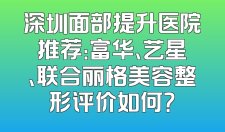 深圳面部提升医院推荐：富华、艺星、联合丽格美容整形评价如何？
