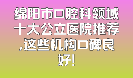 绵阳市口腔科领域十大公立医院推荐，这些机构口碑良好！