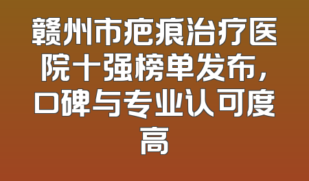 赣州市疤痕治疗医院十强榜单发布，口碑与专业认可度高