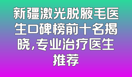 新疆激光脱腋毛医生口碑榜前十名揭晓，专业治疗医生推荐