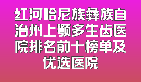 红河哈尼族彝族自治州上颚多生齿医院排名前十榜单及优选医院