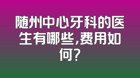 随州中心牙科的医生有哪些，费用如何？