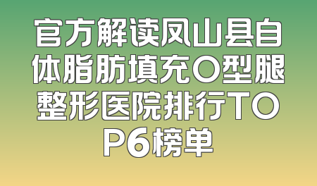 官方解读凤山县自体脂肪填充O型腿整形医院排行TOP6榜单
