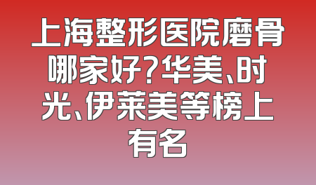 上海整形医院磨骨哪家好？华美、时光、伊莱美等榜上有名