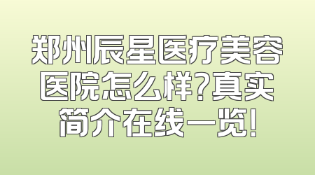 郑州辰星医疗美容医院怎么样？真实简介在线一览！