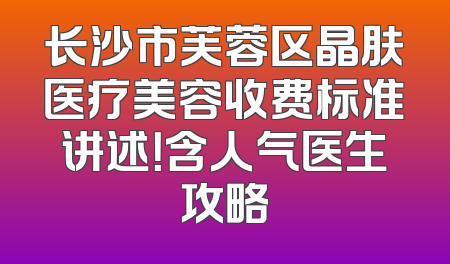 长沙市芙蓉区晶肤医疗美容收费标准讲述！含人气医生攻略