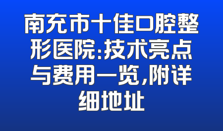 南充市十佳口腔整形医院：技术亮点与费用一览，附详细地址