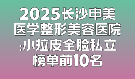 2025长沙申美医学整形美容医院：小拉皮全脸私立榜单前10名