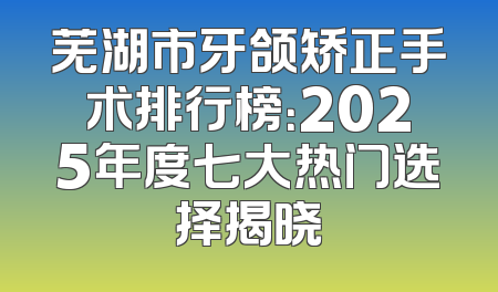 芜湖市牙颌矫正手术排行榜：2025年度七大热门选择揭晓