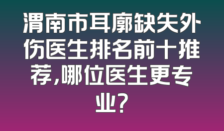 渭南市耳廓缺失外伤医生排名前十推荐，哪位医生更专业？