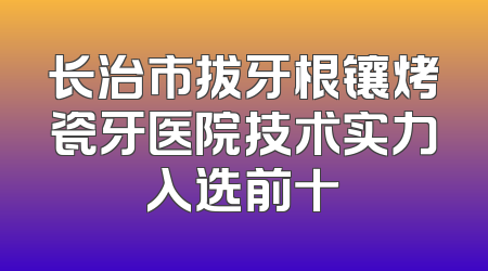 长治市拔牙根镶烤瓷牙医院技术实力入选前十