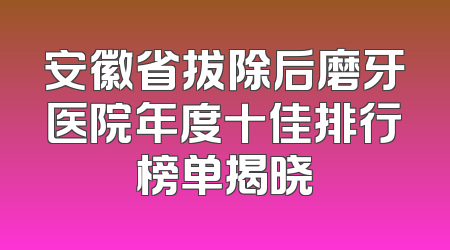 安徽省拔除后磨牙医院年度十佳排行榜单揭晓