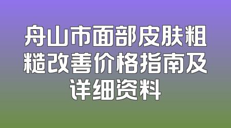 舟山市面部皮肤粗糙改善价格指南及详细资料