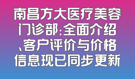 南昌方大医疗美容门诊部：全面介绍、客户评价与价格信息现已同步更新