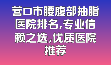 营口市腰腹部抽脂医院排名，专业信赖之选，优质医院推荐