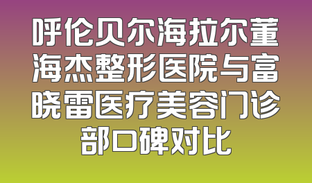 呼伦贝尔海拉尔董海杰整形医院与富晓雷医疗美容门诊部口碑对比