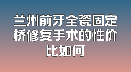 兰州前牙全瓷固定桥修复手术的性价比如何