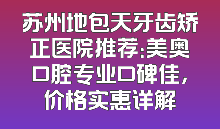苏州地包天牙齿矫正医院推荐：美奥口腔专业口碑佳，价格实惠详解