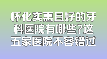 怀化实惠且好的牙科医院有哪些？这五家医院不容错过
