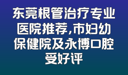 东莞根管治疗专业医院推荐，市妇幼保健院及永博口腔受好评
