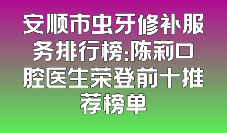 安顺市虫牙修补服务排行榜：陈莉口腔医生荣登前十推荐榜单
