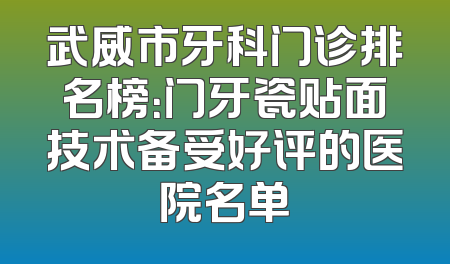 武威市牙科门诊排名榜：门牙瓷贴面技术备受好评的医院名单