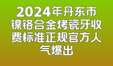 2024年丹东市镍铬合金烤瓷牙收费标准正规官方人气爆出