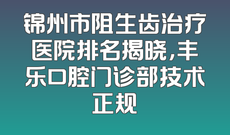 锦州市阻生齿治疗医院排名揭晓，丰乐口腔门诊部技术正规