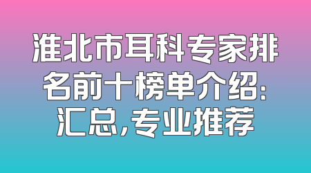 淮北市耳科专家排名前十榜单介绍：汇总，专业推荐