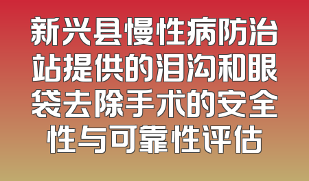 新兴县慢性病防治站提供的泪沟和眼袋去除手术的安全性与可靠性评估