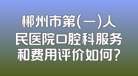 郴州市第（一）人民医院口腔科服务和费用评价如何？