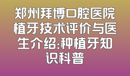 郑州拜博口腔医院植牙技术评价与医生介绍：种植牙知识科普