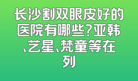 长沙割双眼皮好的医院有哪些？亚韩、艺星、梵童等在列