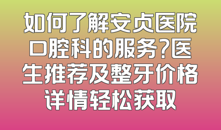 如何了解安贞医院口腔科的服务？医生推荐及整牙价格详情轻松获取