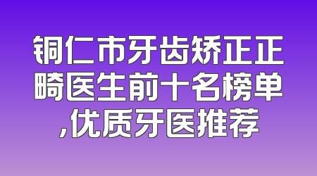 铜仁市牙齿矫正正畸医生前十名榜单，优质牙医推荐