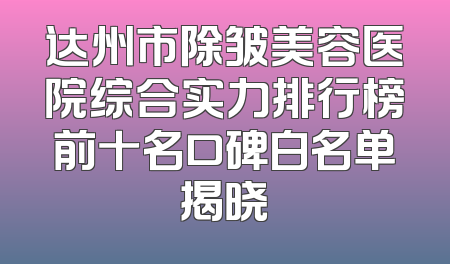 达州市除皱美容医院综合实力排行榜前十名口碑白名单揭晓