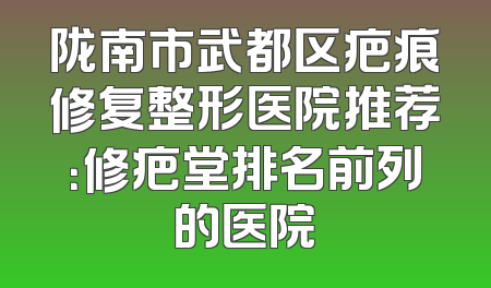 陇南市武都区疤痕修复整形医院推荐：修疤堂排名前列的医院