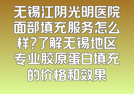 无锡江阴光明医院面部填充服务怎么样？了解无锡地区专业胶原蛋白填充的价格和效果