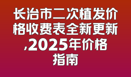 长治市二次植发价格收费表全新更新，2025年价格指南