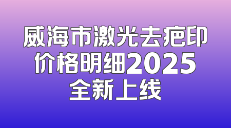 威海市激光去疤印价格明细2025全新上线