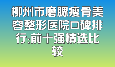 柳州市磨腮瘦骨美容整形医院口碑排行：前十强精选比较
