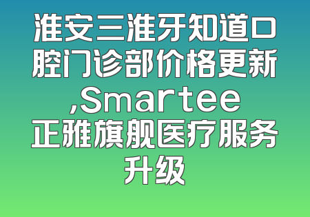 淮安三淮牙知道口腔门诊部价格更新，Smartee正雅旗舰医疗服务升级