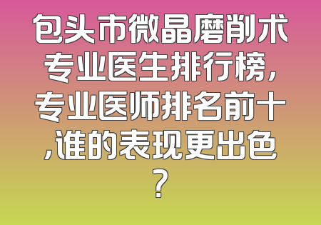 包头市微晶磨削术专业医生排行榜，专业医师排名前十，谁的表现更出色？