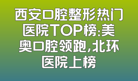 西安口腔整形热门医院TOP榜：美奥口腔领跑，北环医院上榜