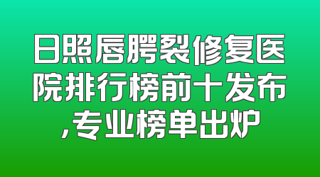 日照唇腭裂修复医院排行榜前十发布，专业榜单出炉