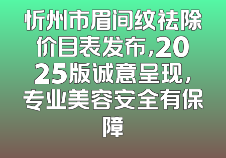 忻州市眉间纹祛除价目表发布，2025版诚意呈现，专业美容安全有保障