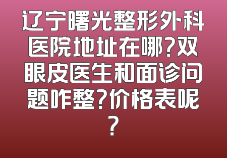 辽宁曙光整形外科医院地址在哪？双眼皮医生和面诊问题咋整？价格表呢？