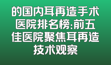 的国内耳再造手术医院排名榜：前五佳医院聚焦耳再造技术观察