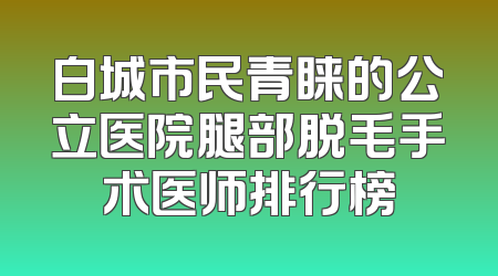 白城市民青睐的公立医院腿部脱毛手术医师排行榜